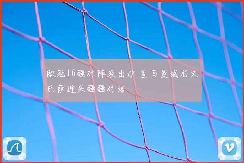 欧冠16强对阵表出炉 皇马曼城尤文巴萨迎来强强对话
