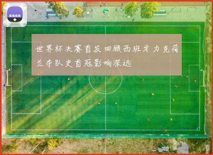 世界杯决赛首发回顾西班牙力克荷兰夺队史首冠影响深远