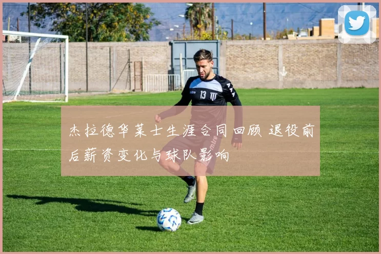 杰拉德华莱士生涯合同回顾 退役前后薪资变化与球队影响