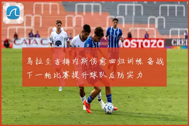 乌拉圭吉梅内斯伤愈回归训练 备战下一轮比赛提升球队后防实力