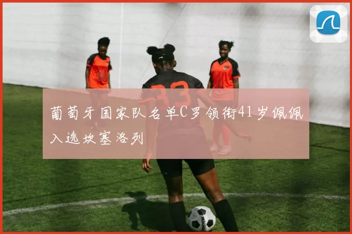 葡萄牙国家队名单C罗领衔41岁佩佩入选坎塞洛列
