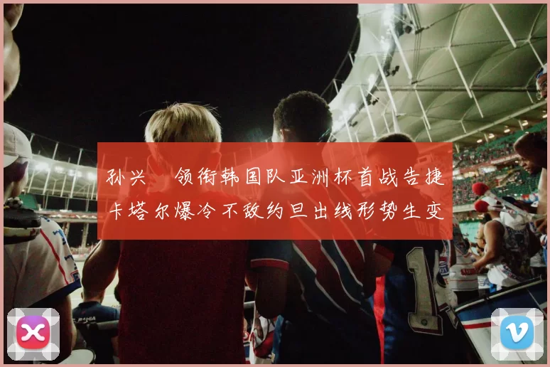 孙兴慜领衔韩国队亚洲杯首战告捷卡塔尔爆冷不敌约旦出线形势生变