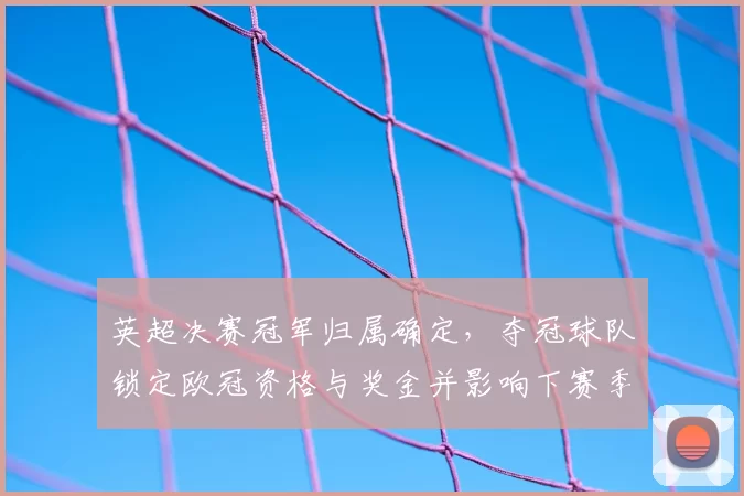 英超决赛冠军归属确定，夺冠球队锁定欧冠资格与奖金并影响下赛季筹备