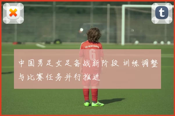 中国男足女足备战新阶段 训练调整与比赛任务并行推进