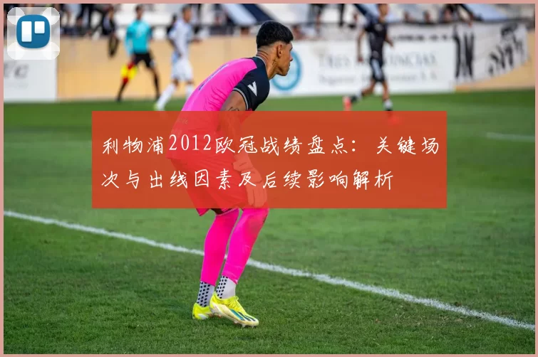 利物浦2012欧冠战绩盘点：关键场次与出线因素及后续影响解析