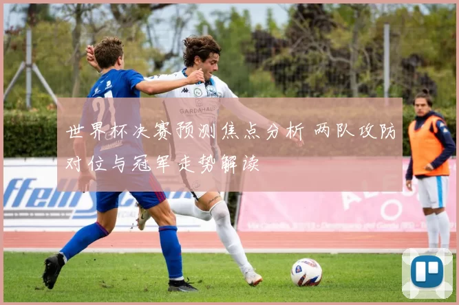 世界杯决赛预测焦点分析 两队攻防对位与冠军走势解读