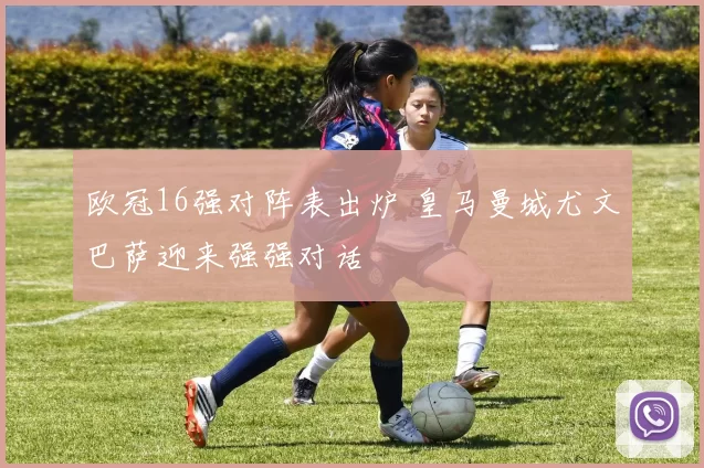 欧冠16强对阵表出炉 皇马曼城尤文巴萨迎来强强对话