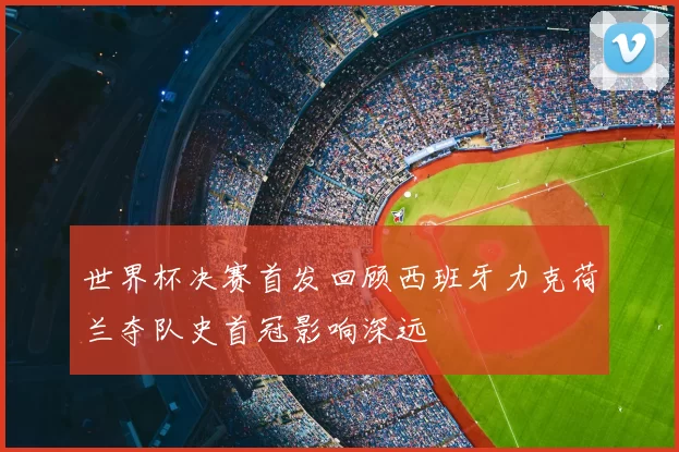 世界杯决赛首发回顾西班牙力克荷兰夺队史首冠影响深远