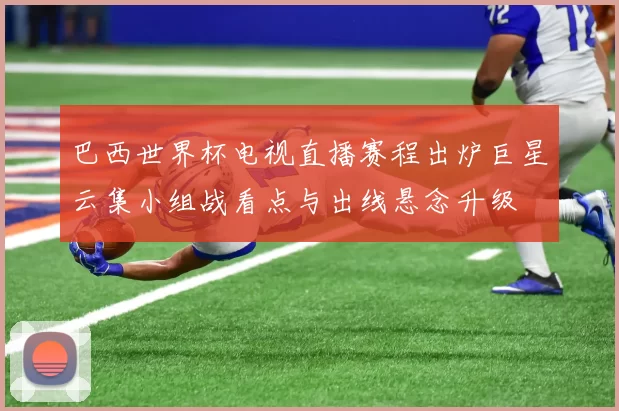 巴西世界杯电视直播赛程出炉巨星云集小组战看点与出线悬念升级