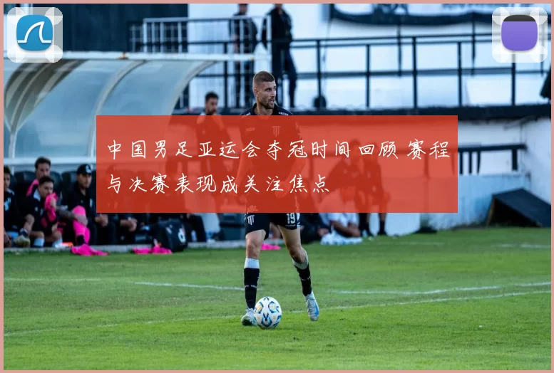 中国男足亚运会夺冠时间回顾 赛程与决赛表现成关注焦点