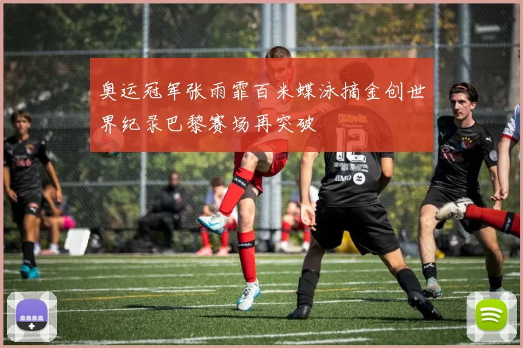 奥运冠军张雨霏百米蝶泳摘金创世界纪录巴黎赛场再突破