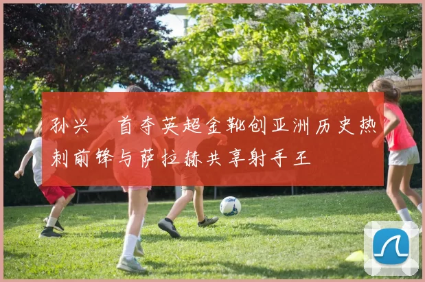 孙兴慜首夺英超金靴创亚洲历史热刺前锋与萨拉赫共享射手王