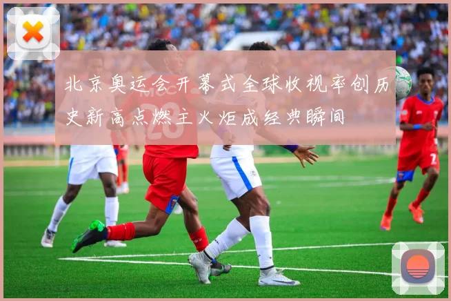 北京奥运会开幕式全球收视率创历史新高点燃主火炬成经典瞬间