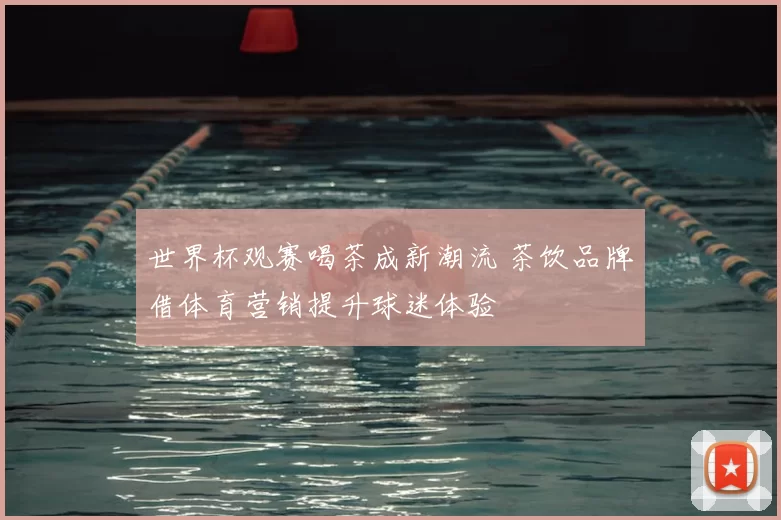世界杯观赛喝茶成新潮流 茶饮品牌借体育营销提升球迷体验
