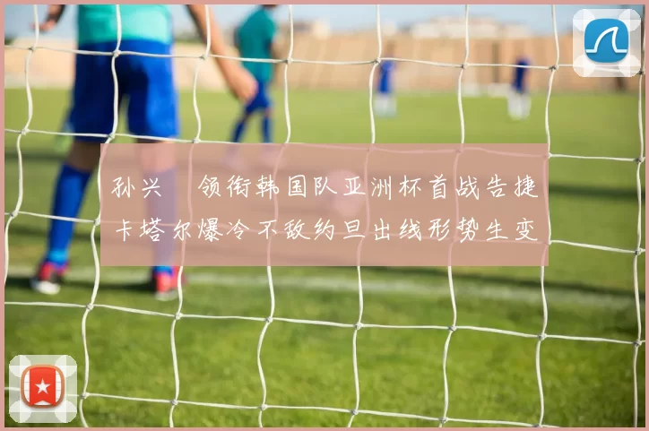 孙兴慜领衔韩国队亚洲杯首战告捷卡塔尔爆冷不敌约旦出线形势生变