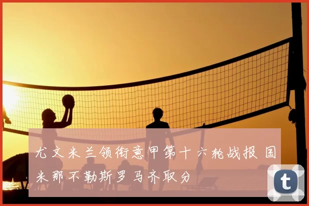 尤文米兰领衔意甲第十六轮战报 国米那不勒斯罗马齐取分