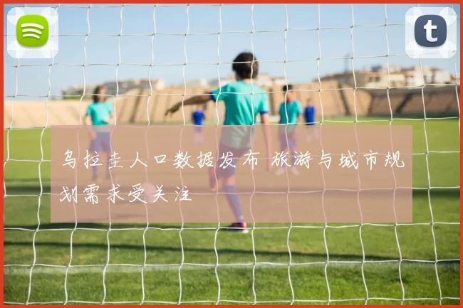 乌拉圭人口数据发布 旅游与城市规划需求受关注