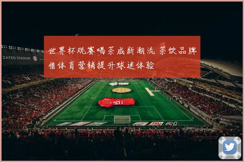 世界杯观赛喝茶成新潮流 茶饮品牌借体育营销提升球迷体验
